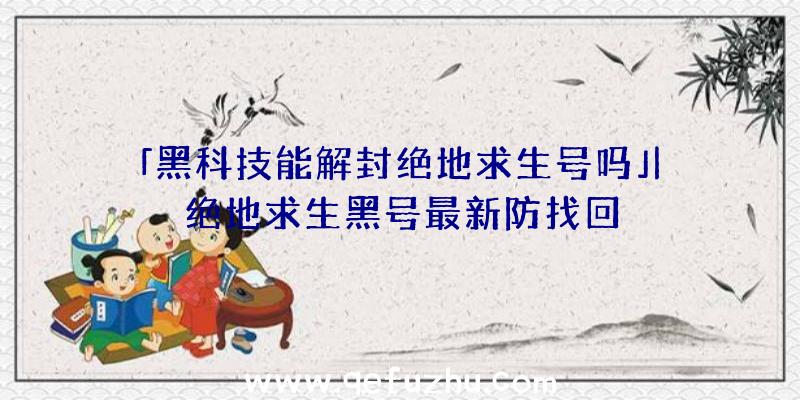 「黑科技能解封绝地求生号吗」|绝地求生黑号最新防找回